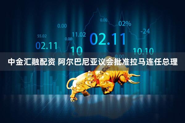 中金汇融配资 阿尔巴尼亚议会批准拉马连任总理