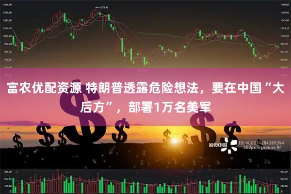 富农优配资源 特朗普透露危险想法，要在中国“大后方”，部署1万名美军