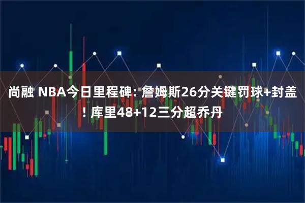 尚融 NBA今日里程碑: 詹姆斯26分关键罚球+封盖! 库里48+12三分超乔丹