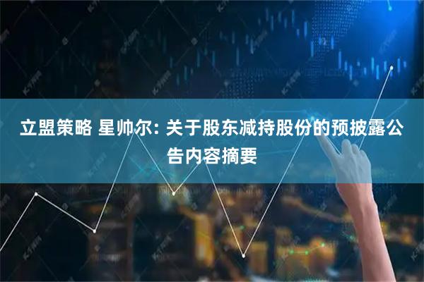 立盟策略 星帅尔: 关于股东减持股份的预披露公告内容摘要