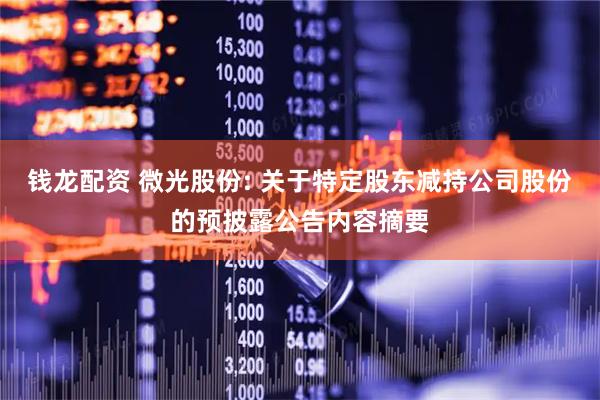钱龙配资 微光股份: 关于特定股东减持公司股份的预披露公告内容摘要