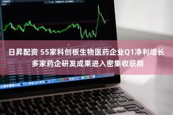 日昇配资 55家科创板生物医药企业Q1净利增长 多家药企研发成果进入密集收获期