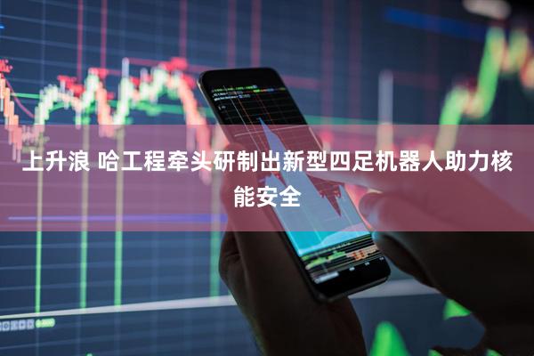 上升浪 哈工程牵头研制出新型四足机器人助力核能安全