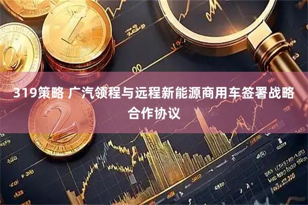 319策略 广汽领程与远程新能源商用车签署战略合作协议