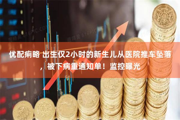 优配痢略 出生仅2小时的新生儿从医院推车坠落，被下病重通知单！监控曝光