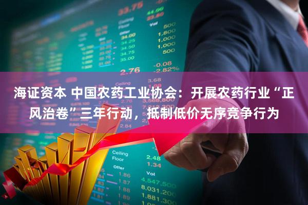 海证资本 中国农药工业协会：开展农药行业“正风治卷”三年行动，抵制低价无序竞争行为